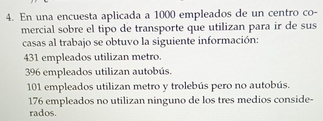 En una encuesta aplicada a 1000 empleados de un centro co-
mercial sobre el tipo de transporte que utilizan para ir de sus
casas al trabajo se obtuvo la siguiente información:
431 empleados utilizan metro.
396 empleados utilizan autobús.
101 empleados utilizan metro y trolebús pero no autobús.
176 empleados no utilizan ninguno de los tres medios conside-
rados.