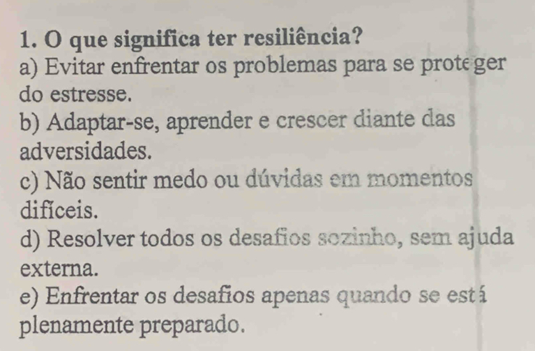 que significa ter resiliência?
a) Evitar enfrentar os problemas para se prote ger
do estresse.
b) Adaptar-se, aprender e crescer diante das
adversidades.
c) Não sentir medo ou dúvidas em momentos
difíceis.
d) Resolver todos os desafios sozinho, sem ajuda
externa.
e) Enfrentar os desafios apenas quando se está
plenamente preparado.