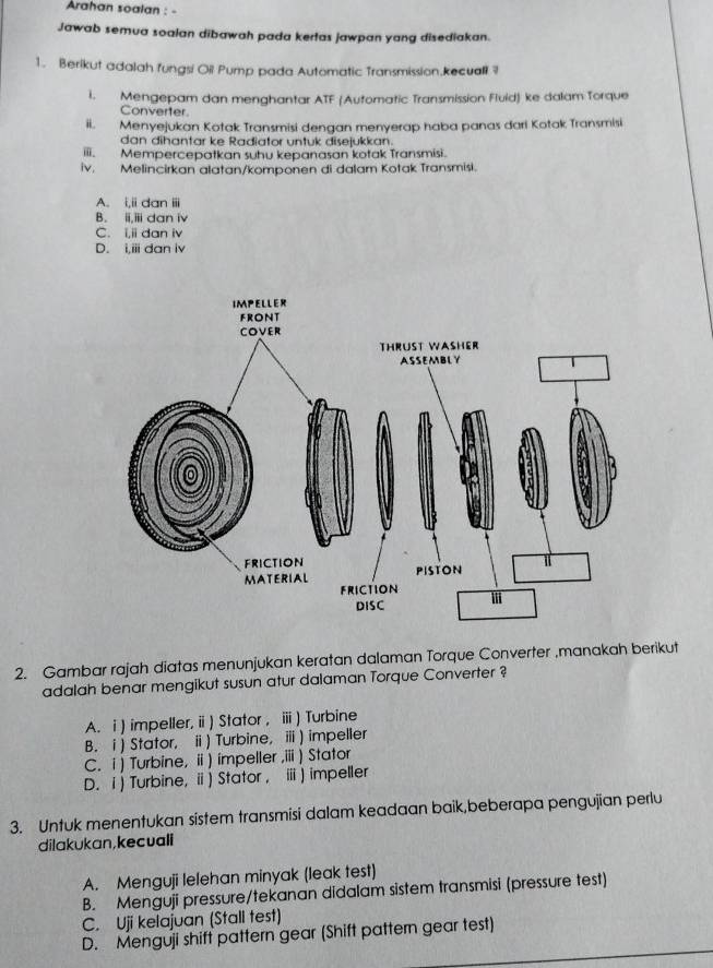 Arahan soalan : -
Jawab semua soalan dibawah pada kertas jawpan yang disediakan.
1. Berikut adalah fungsi Oil Pump pada Automatic Transmission.kecuali ?
I. Mengepam dan menghantar ATF (Automatic Transmission Fluid) ke dalam Torque
Converter
ii. Menyejukan Kotak Transmisi dengan menyerap haba panas dari Kotak Transmisi
dan dihantar ke Radiator untuk disejukkan.
iii. Mempercepatkan suhu kepanasan kotak Transmisi.
iv. Melincirkan alatan/komponen di dalam Kotak Transmisi.
A. i,ii dan ii
B. ii,iii dan iv
C. i,ii dan iv
D. i,iii dan iv
2. Gambar rajah diatas menunjukan keratan dalaman Torque Converter ,manakah berikut
adalah benar mengikut susun atur dalaman Torque Converter ?
A. i ) impeller, ii ) Stator , ⅲ) Turbine
B. i) Stator, i) Turbine, ⅲ) impeller
C. i) Turbine, ii ) impeller ,iii ) Stator
D. i ) Turbine, i) Stator , ⅲ ) impeller
3. Untuk menentukan sistem transmisi dalam keadaan baik,beberapa pengujian perlu
dilakukan,kecuali
A. Menguji lelehan minyak (leak test)
B. Menguji pressure/tekanan didalam sistem transmisi (pressure test)
C. Uji kelajuan (Stall test)
D. Menguji shift pattern gear (Shift pattern gear test)