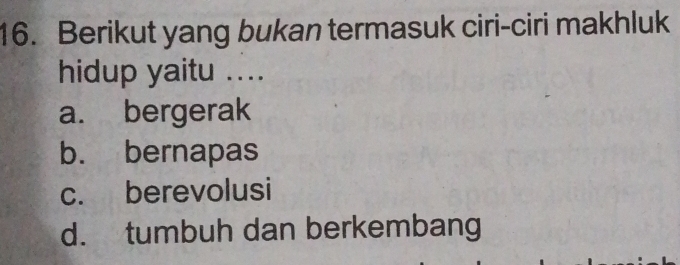 Berikut yang bukan termasuk ciri-ciri makhluk
hidup yaitu ....
a. bergerak
b. bernapas
c. berevolusi
d. tumbuh dan berkembang