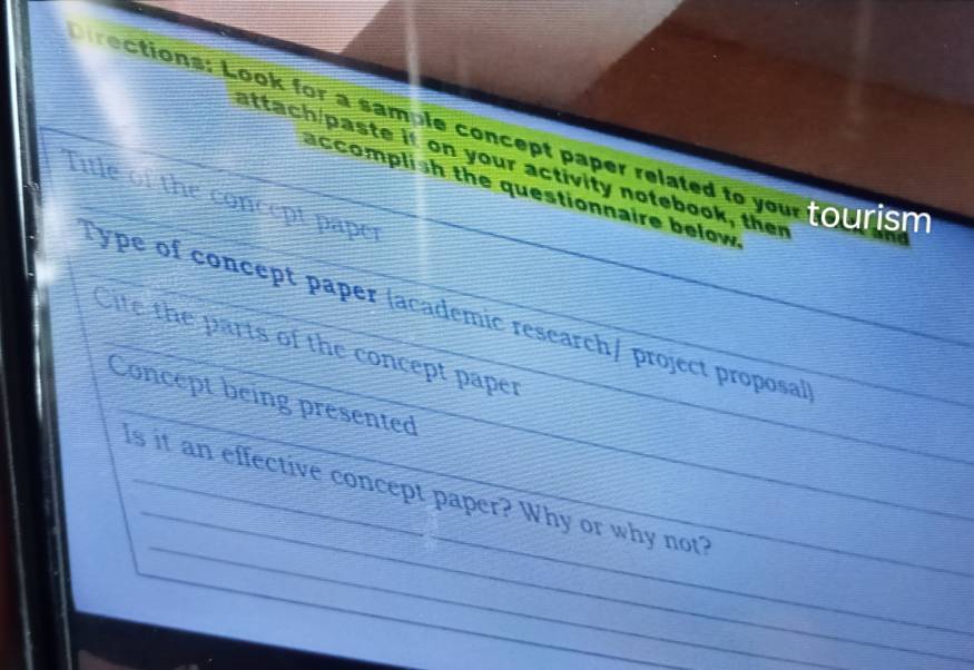 rections: Look for a sample concept paper related to your tourish 
attach/paste if on your activity notebook, ther 
accomplish the questionnaire below 
Title of the concept paper 
_ 
Type of concept paper (academic research/ project proposa))_ 
_ 
Cite the parts of the concept paper 
Concept being presented_ 
_ 
_ 
Is it an effective concept paper? Why or why not?