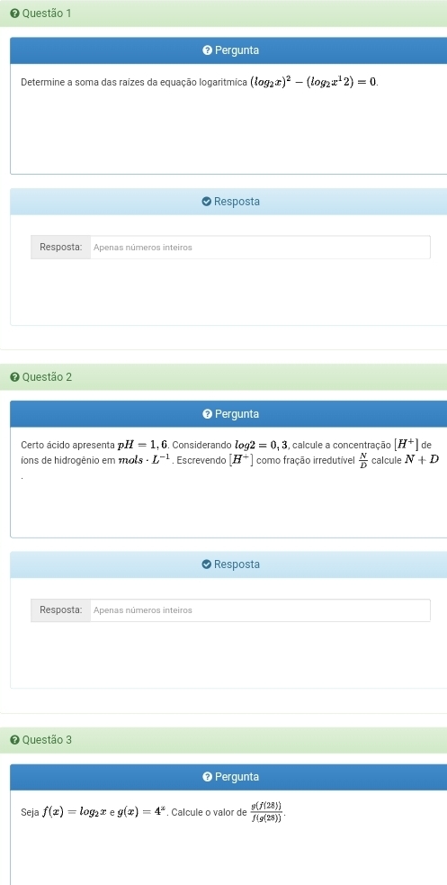 ❷ Pergunta 
Determine a soma das raízes da equação logaritmíca (log _2x)^2-(log _2x^12)=0. 
Resposta 
Resposta Apenas números inteiros 
Questão 2 
❷ Pergunta 
Certo ácido apresenta H=1, . Considerando log 2=0_13 , calcule a concentração [H^+] %
Tons de hidrogênio em mots · L^(-1). Escrevendo [H^+] como fração irredutível  N/D  calcule N+D
Resposta 
Resposta: Apenas números inteiros 
Questão 3 
❸ Pergunta 
Seja f(x)=log _2x g(x)=4^x. Calcule o valor de  g(f(28))/f(g(28)) .