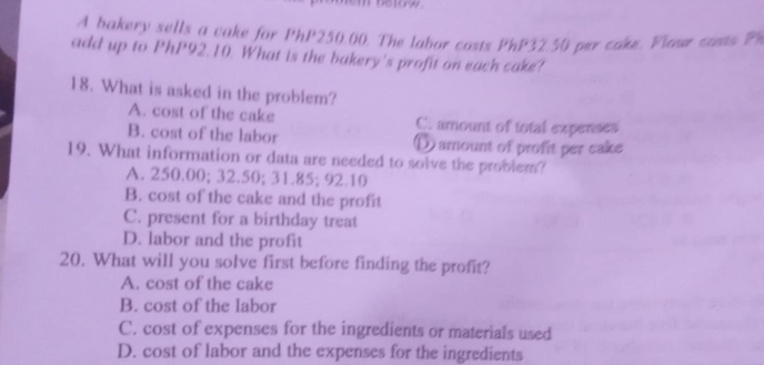 A bakery sells a cake for PhP250.00. The labor costs PhP32.50 per cake. Vloue costs P
add up to PhP92.10. What is the bakery's profit on each cake?
18. What is asked in the problem?
A. cost of the cake C. amount of total expenses
B. cost of the labor Damount of profit per cake
19. What information or data are needed to solve the problem?
A. 250.00; 32.50; 31.85; 92.10
B. cost of the cake and the profit
C. present for a birthday treat
D. labor and the profit
20. What will you solve first before finding the profit?
A. cost of the cake
B. cost of the labor
C. cost of expenses for the ingredients or materials used
D. cost of labor and the expenses for the ingredients