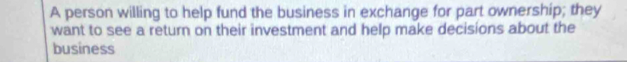 A person willing to help fund the business in exchange for part ownership; they 
want to see a return on their investment and help make decisions about the 
business