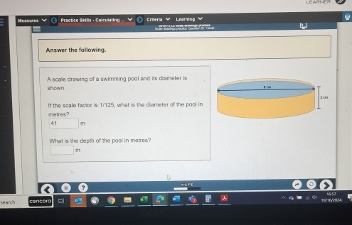 Measures Practice Skills - Calculating . Criteria Leamin 

Answer the following. 
A scae drawing of a swimming pool and its diameter is 
shown. 
If the scale factor is 1/125, what is the diameter of the pool in
metres?
41 m
What is the depth of the pool in metres?
m
NOFE 
seatch cencora 16/20/