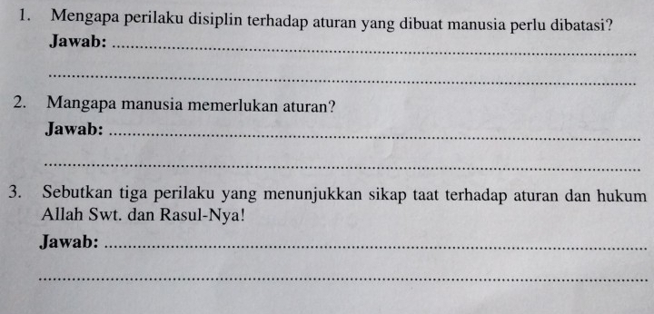 Mengapa perilaku disiplin terhadap aturan yang dibuat manusia perlu dibatasi? 
Jawab:_ 
_ 
2. Mangapa manusia memerlukan aturan? 
Jawab:_ 
_ 
3. Sebutkan tiga perilaku yang menunjukkan sikap taat terhadap aturan dan hukum 
Allah Swt. dan Rasul-Nya! 
Jawab:_ 
_