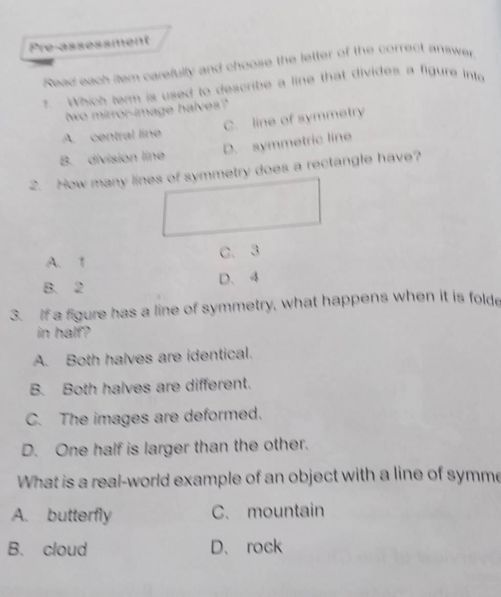 Pre-assessment
Read each item carefully and choose the letter of the correct answer.
t. Which term is used to describe a line that divides a figure into
two mirror-image halves?
A. central line C. line of symmetry
B. division line D. symmetric line
2. How many lines of symmetry does a rectangle have?
A. 1 C. 3
B. 2 D、 4
3. If a figure has a line of symmetry, what happens when it is folde
in half?
A. Both halves are identical.
B. Both halves are different.
C. The images are deformed.
D. One half is larger than the other.
What is a real-world example of an object with a line of symme
A. butterfly C. mountain
B. cloud D、rock