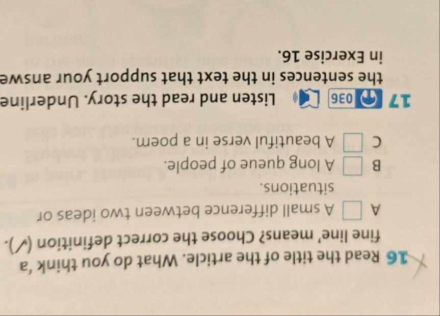 Read the title of the article. What do you think ‘a
fine line’ means? Choose the correct definition ( ).
A A small difference between two ideas or
situations.
B A long queue of people.
C A beautiful verse in a poem.
17 036 Listen and read the story. Underline
the sentences in the text that support your answe
in Exercise 16.