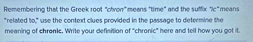 Remembering that the Greek root “chron”means “time” and the suffix “ic” means 
“related to,” use the context clues provided in the passage to determine the 
meaning of chronic. Write your definition of “chronic” here and tell how you got it.