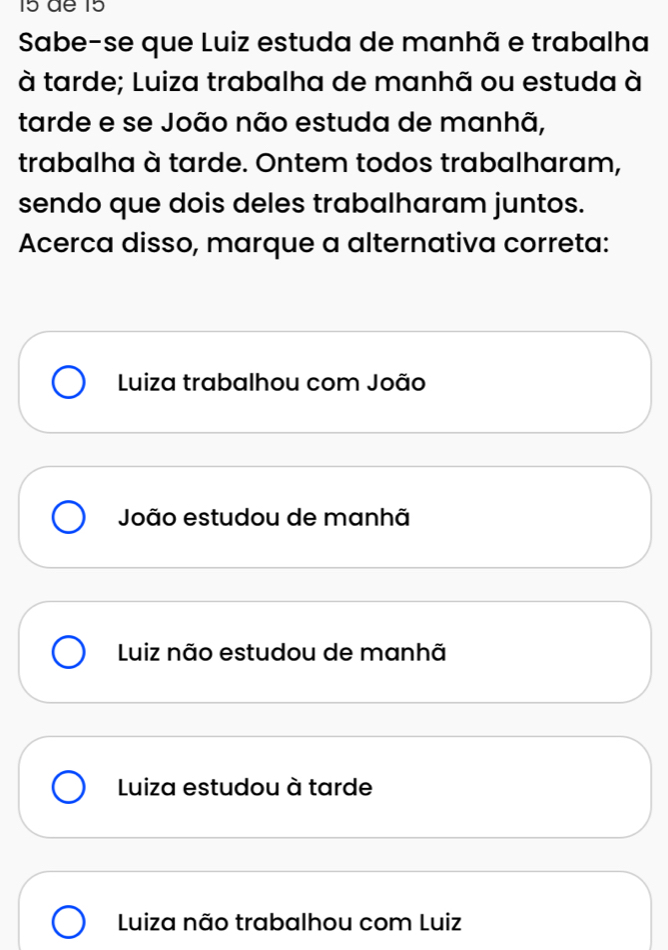 dª 15
Sabe-se que Luiz estuda de manhã e trabalha
à tarde; Luiza trabalha de manhã ou estuda à
tarde e se João não estuda de manhã,
trabalha à tarde. Ontem todos trabalharam,
sendo que dois deles trabalharam juntos.
Acerca disso, marque a alternativa correta:
Luiza trabalhou com João
João estudou de manhã
Luiz não estudou de manhã
Luiza estudou à tarde
Luiza não trabalhou com Luiz