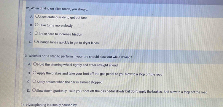 When driving on slick roads, you should:
A. ○ Accelerate quickly to get out fast
B. Take turns more slowly
C. 〇Brake hard to increase friction
D. ○Change lanes quickly to get to dryer lanes
13. Which is not a step to perform if your tire should blow out while driving?
A. ○Hold the steering wheel tightly and steer straight ahead
B. Apply the brakes and take your foot off the gas pedal as you slow to a stop off the road
C. Apply brakes when the car is almost stopped
D. ○ Slow down gradually. Take your foot off the gas pedal slowly but don't apply the brakes. And slow to a stop off the road
14. Hydroplaning is usually caused by: