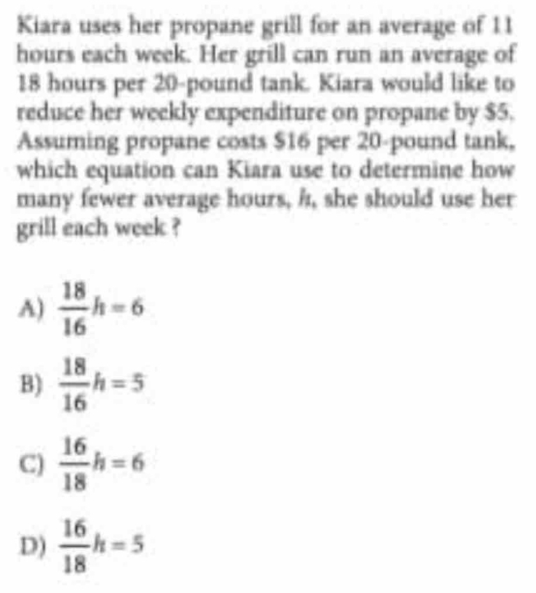 Kiara uses her propane grill for an average of 11
hours each week. Her grill can run an average of
18 hours per 20-pound tank. Kiara would like to
reduce her weekly expenditure on propane by $5.
Assuming propane costs $16 per 20-pound tank,
which equation can Kiara use to determine how
many fewer average hours, i, she should use her
grill each week ?
A)  18/16 h=6
B)  18/16 h=5
C)  16/18 h=6
D)  16/18 h=5