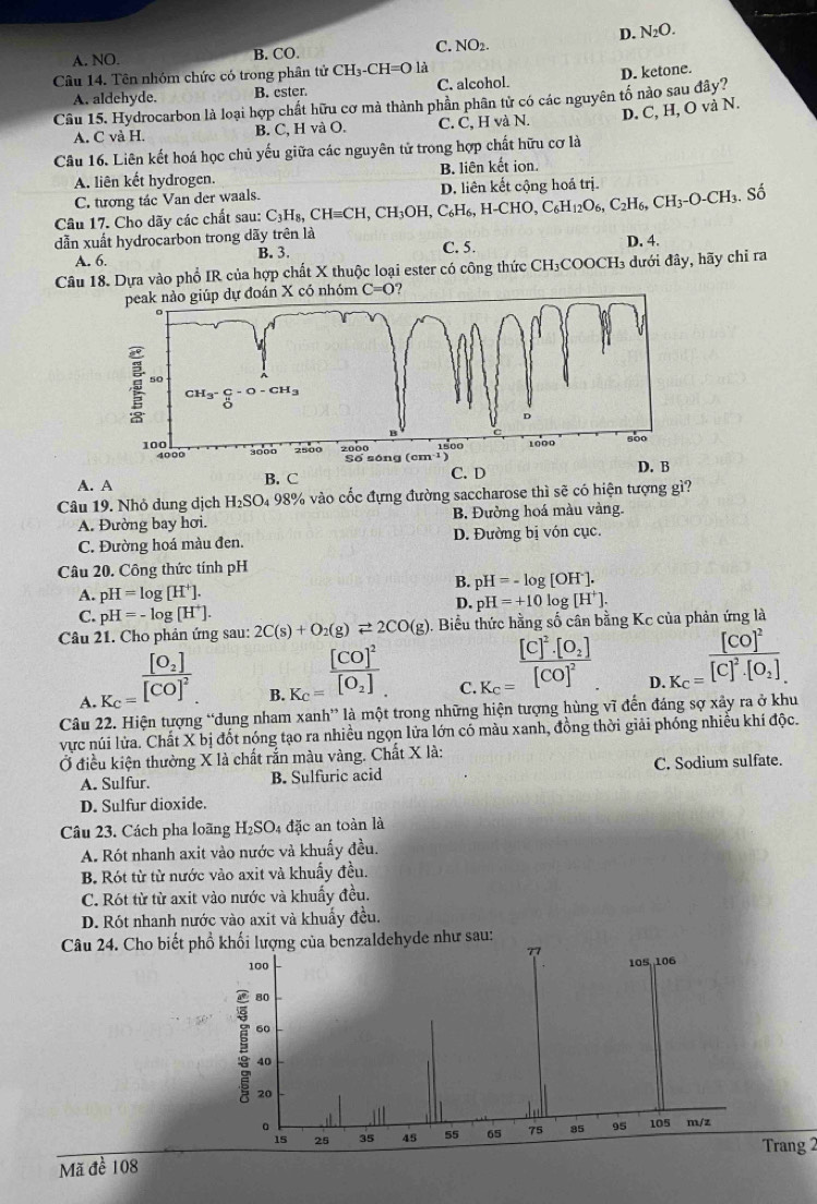 D. N_2O.
A. NO. B. CO.
C. NO2.
Câu 14. Tên nhóm chức có trong phân tử CH_3-CH=O là
A. aldehyde. B. ester. C. alcohol.
Câu 15. Hydrocarbon là loại hợp chất hữu cơ mà thành phần phân tử có các nguyên tố nào sau đây? D. ketone.
A. C và H. B. C, H và O. C. C, H và N. D. C, H, O và N.
Câu 16. Liên kết hoá học chủ yếu giữa các nguyên tử trong hợp chất hữu cơ là
A. liên kết hydrogen. B. liên kết ion.
C. tương tác Van der waals.
Câu 17. Cho dãy các chất sau: C_3H_8,CHequiv CH,CH_3OH,C_6H_6,H-CHO,C_6H_12O_6,C_2H_6,CH_3-O-CH_3.Shat 3.S D. liên kết công hoá trị
dẫn xuất hydrocarbon trong dãy trên là C. 5.
A. 6. B. 3. D. 4.
Câu 18. Dựa vào phổ IR của hợp chất X thuộc loại ester có công thức CH₃COOCH₃ dưới đây, hãy chi ra
án X có nhóm C=0 ?
A. A B. C C. D
Câu 19. Nhỏ dung dịch H_2SO 4 98% vào cốc đựng đường saccharose thì sẽ có hiện tượng gì?
A. Đường bay hơi. B. Đường hoá màu vàng.
C. Đường hoá màu đen. D. Đường bị vón cục.
Câu 20. Công thức tính pH
A. pH=log [H^+].
B. pH=-log [OH^-].
D. pH=+10 o g[H^+].
C. pH=-log [H^+].
Câu 21. Cho phản ứng sau: 2C(s)+O_2(g)leftharpoons 2CO(g). Biểu thức hằng số cân bằng Kc của phản ứng là
_ [C]^2· [O_2]
A K_c=frac [O_2][CO]^2 B. K_C=frac [CO]^2[O_2] C. K_c=[CO]^2 D.K_c=frac [CO]^2[C]^2· [O_2]
Câu 22. Hiện tượng “dung nham xanh” là một trong những hiện tượng hùng vĩ đến đáng sợ xảy ra ở khu
vực núi lửa. Chất X bị đốt nóng tạo ra nhiều ngọn lửa lớn có màu xanh, đồng thời giải phóng nhiều khí độc.
Ở điều kiện thường X là chất rắn màu vàng. Chất X là:
A. Sulfur. B. Sulfuric acid C. Sodium sulfate.
D. Sulfur dioxide.
Câu 23. Cách pha loãng H_2SO_4 đặc an toàn là
A. Rót nhanh axit vào nước và khuẩy đều.
B. Rót từ từ nước vào axit và khuẩy đều.
C. Rót từ từ axit vào nước và khuẩy đều.
D. Rót nhanh nước vào axit và khuẩy đều.
Câu 24. Cho biết phổ khối lượng của benzaldehyde như sau:
77
100
105, ,106
80
60
40
20
。 105 m/z
15 25 35 4S 55 65 75 35 95
Trang 2
Mã đề 108