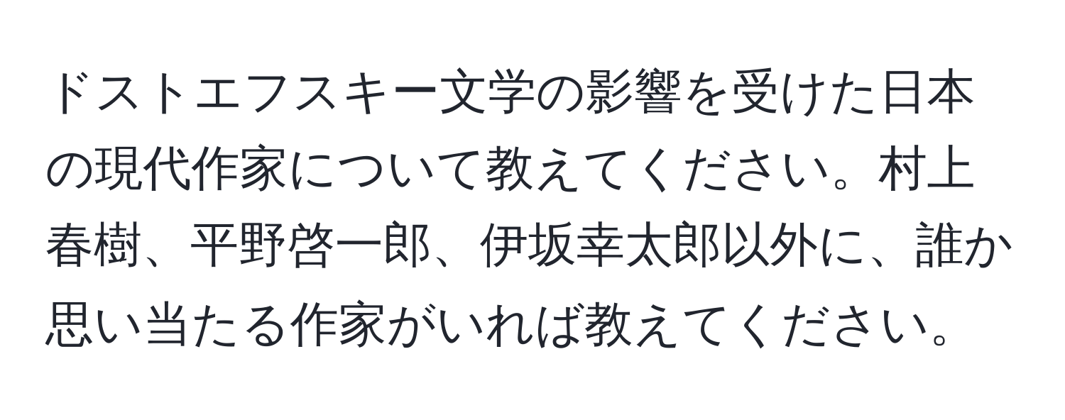 ドストエフスキー文学の影響を受けた日本の現代作家について教えてください。村上春樹、平野啓一郎、伊坂幸太郎以外に、誰か思い当たる作家がいれば教えてください。