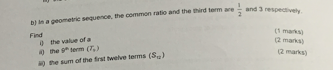 In a geometric sequence, the common ratio and the third term are  1/2  and 3 respectively. 
Find 
(1 marks) 
i) the value of a (2 marks) 
ii) the 9^(th) term (T_9)
iii) the sum of the first twelve terms (S_12)
(2 marks)