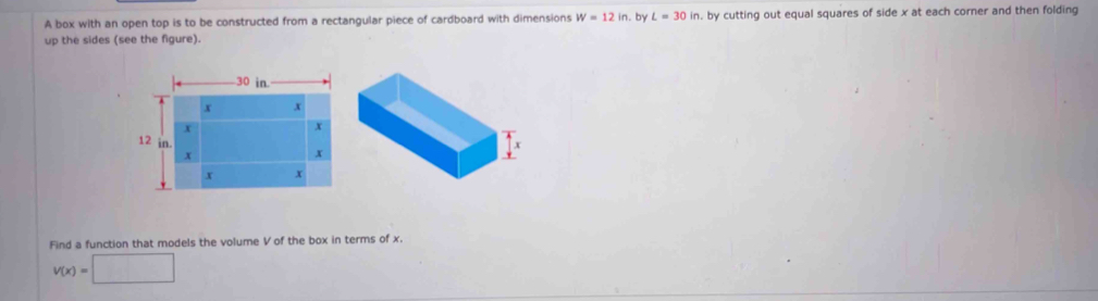 A box with an open top is to be constructed from a rectangular piece of cardboard with dimensions W=12in. . by L=30in , by cutting out equal squares of side x at each corner and then folding 
up the sides (see the figure). 
Find a function that models the volume V of the box in terms of x.
v(x)=□