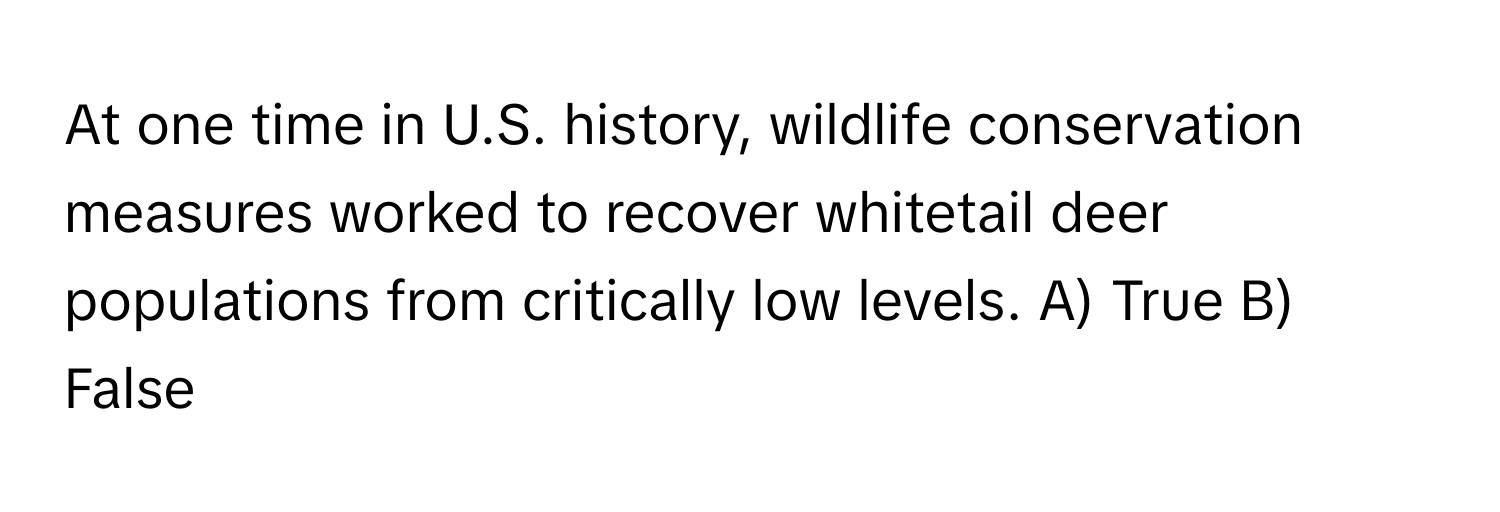 At one time in U.S. history, wildlife conservation measures worked to recover whitetail deer populations from critically low levels.  A) True B) False