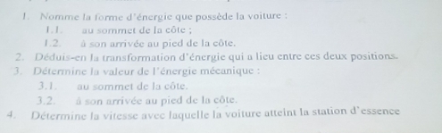 Nomme la forme d'énergie que possède la voiture : 
1. 1. au sommet de la côte ; 
1.2. à son arrivée au pied de la côte. 
2. Déduis-en la transformation d'énergie qui a lieu entre ces deux positions. 
3. Détermine la valeur de l'énergie mécanique : 
3.1. au sommet de la côte. 
3.2. à son arrivée au pied de la côte. 
4. Détermine la vitesse avec laquelle la voiture atteint la station d'essence