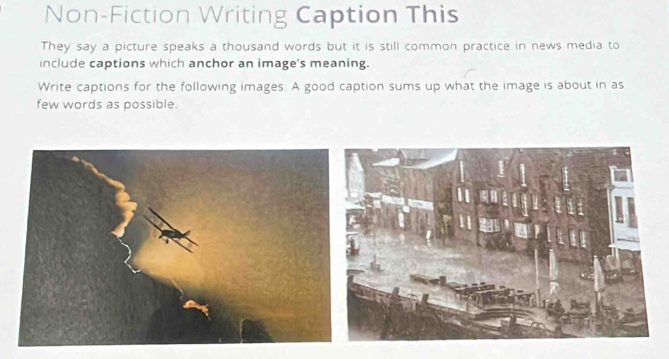 Non-Fiction Writing Caption This 
They say a picture speaks a thousand words but it is still common practice in news media to 
include captions which anchor an image's meaning. 
Write captions for the following images. A good caption sums up what the image is about in as 
few words as possible.