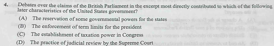 Debates over the claims of the British Parliament in the excerpt most directly contributed to which of the following
later characteristics of the United States government?
(A) The reservation of some governmental powers for the states
(B) The enforcement of term limits for the president
(C) The establishment of taxation power in Congress
(D) The practice of judicial review by the Supreme Court