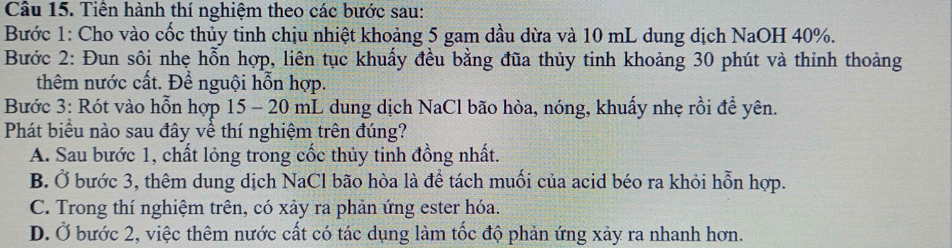 Tiền hành thí nghiệm theo các bước sau:
Bước 1: Cho vào cốc thủy tinh chịu nhiệt khoảng 5 gam dầu dừa và 10 mL dung dịch NaOH 40%.
Bước 2: Đun sôi nhẹ hỗn hợp, liên tục khuẩy đều bằng đũa thủy tinh khoảng 30 phút và thỉnh thoảng
thêm nước cất. Để nguội hỗn hợp.
Bước 3: Rót vào hỗn hợp 15 - 20 mL dung dịch NaCl bão hòa, nóng, khuấy nhẹ rồi để yên.
Phát biểu nào sau đây về thí nghiệm trên đúng?
A. Sau bước 1, chất lỏng trong cốc thủy tinh đồng nhất.
B. Ở bước 3, thêm dung dịch NaCl bão hòa là để tách muối của acid béo ra khỏi hỗn hợp.
C. Trong thí nghiệm trên, có xảy ra phản ứng ester hóa.
D. Ở bước 2, việc thêm nước cất có tác dụng làm tốc độ phản ứng xảy ra nhanh hơn.