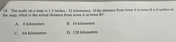 The scale on a map is 1.5 inches : 32 kilometers. If the distance from town A to town B is 6 inches on
the map, what is the actual distance from town A to town B?
A. 8 kilometers B. 16 kilometers
C. 64 kilometers D. 128 kilometers