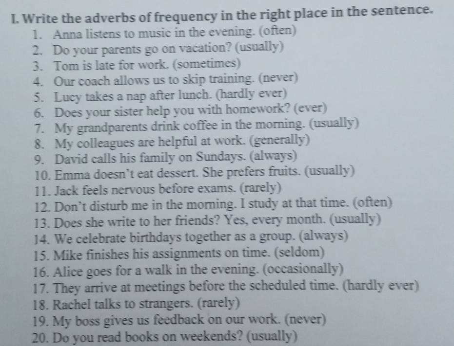 Write the adverbs of frequency in the right place in the sentence. 
1. Anna listens to music in the evening. (often) 
2. Do your parents go on vacation? (usually) 
3. Tom is late for work. (sometimes) 
4. Our coach allows us to skip training. (never) 
5. Lucy takes a nap after lunch. (hardly ever) 
6. Does your sister help you with homework? (ever) 
7. My grandparents drink coffee in the morning. (usually) 
8. My colleagues are helpful at work. (generally) 
9. David calls his family on Sundays. (always) 
10. Emma doesn’t eat dessert. She prefers fruits. (usually) 
11. Jack feels nervous before exams. (rarely) 
12. Don’t disturb me in the morning. I study at that time. (often) 
13. Does she write to her friends? Yes, every month. (usually) 
14. We celebrate birthdays together as a group. (always) 
15. Mike finishes his assignments on time. (seldom) 
16. Alice goes for a walk in the evening. (occasionally) 
17. They arrive at meetings before the scheduled time. (hardly ever) 
18. Rachel talks to strangers. (rarely) 
19. My boss gives us feedback on our work. (never) 
20. Do you read books on weekends? (usually)