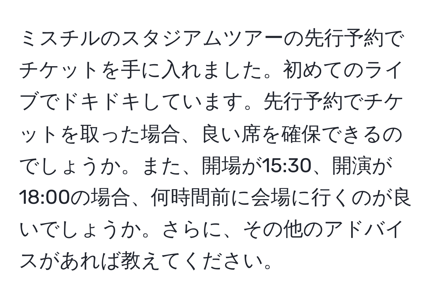 ミスチルのスタジアムツアーの先行予約でチケットを手に入れました。初めてのライブでドキドキしています。先行予約でチケットを取った場合、良い席を確保できるのでしょうか。また、開場が15:30、開演が18:00の場合、何時間前に会場に行くのが良いでしょうか。さらに、その他のアドバイスがあれば教えてください。