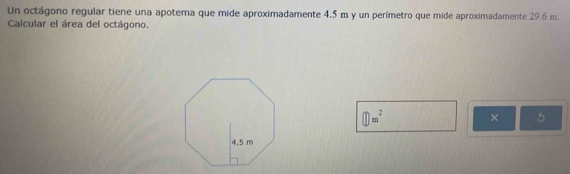 Un octágono regular tiene una apotema que mide aproximadamente 4.5 m y un perímetro que mide aproximadamente 29.6 m. 
Calcular el área del octágono.
□ m^2
×