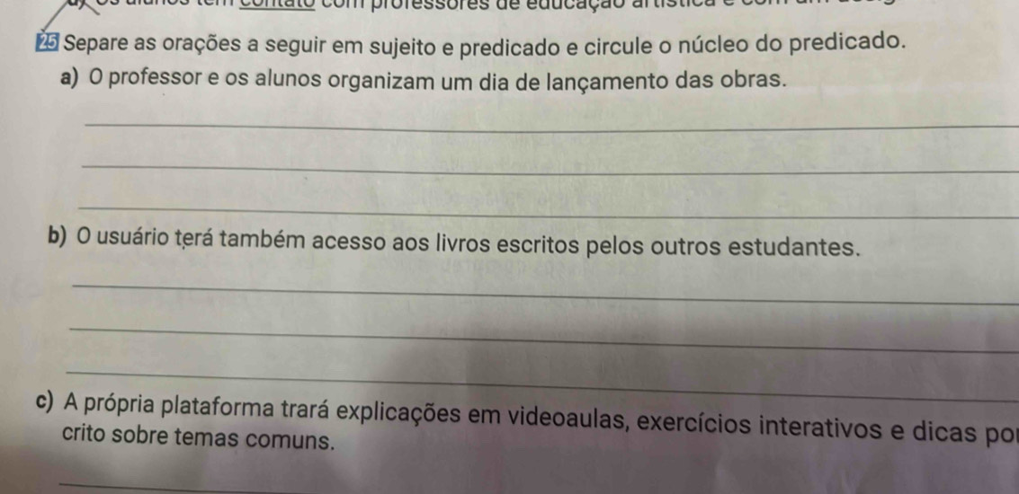 com professores de educação a 
Separe as orações a seguir em sujeito e predicado e circule o núcleo do predicado. 
a) O professor e os alunos organizam um dia de lançamento das obras. 
_ 
_ 
_ 
b) O usuário terá também acesso aos livros escritos pelos outros estudantes. 
_ 
_ 
_ 
c) A própria plataforma trará explicações em videoaulas, exercícios interativos e dicas por 
crito sobre temas comuns. 
_