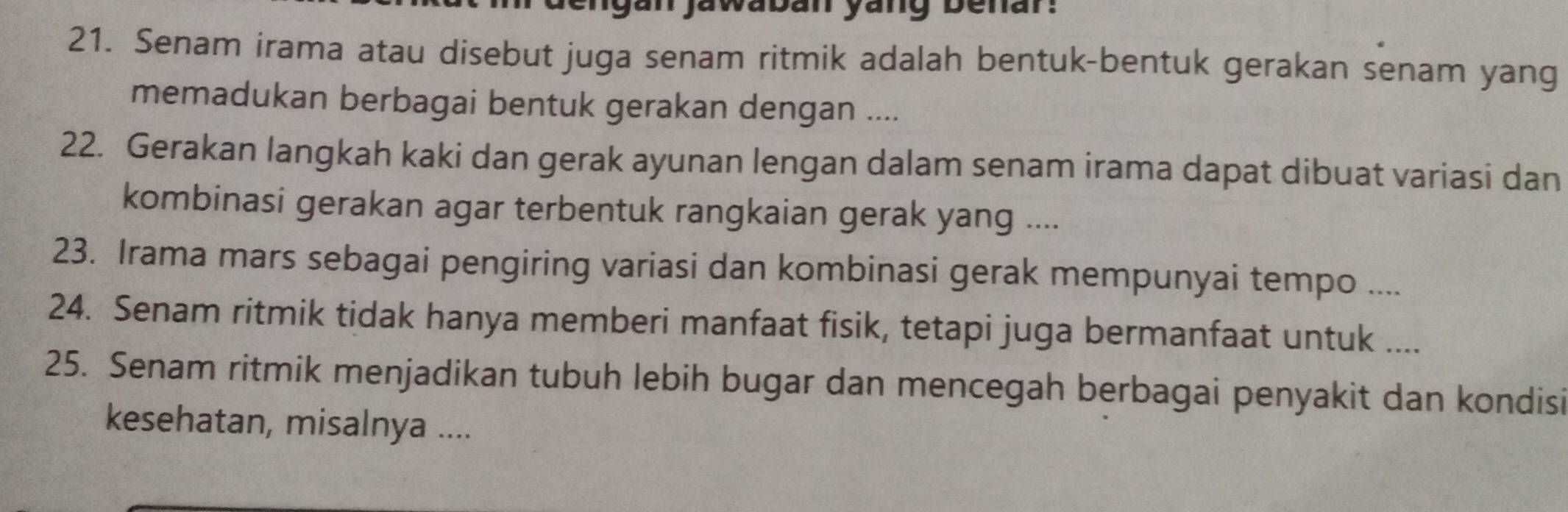 ngan jawaban yang benar: 
21. Senam irama atau disebut juga senam ritmik adalah bentuk-bentuk gerakan senam yang 
memadukan berbagai bentuk gerakan dengan .... 
22. Gerakan langkah kaki dan gerak ayunan lengan dalam senam irama dapat dibuat variasi dan 
kombinasi gerakan agar terbentuk rangkaian gerak yang .... 
23. Irama mars sebagai pengiring variasi dan kombinasi gerak mempunyai tempo .... 
24. Senam ritmik tidak hanya memberi manfaat fisik, tetapi juga bermanfaat untuk .._ 
25. Senam ritmik menjadikan tubuh lebih bugar dan mencegah berbagai penyakit dan kondisi 
kesehatan, misalnya ....