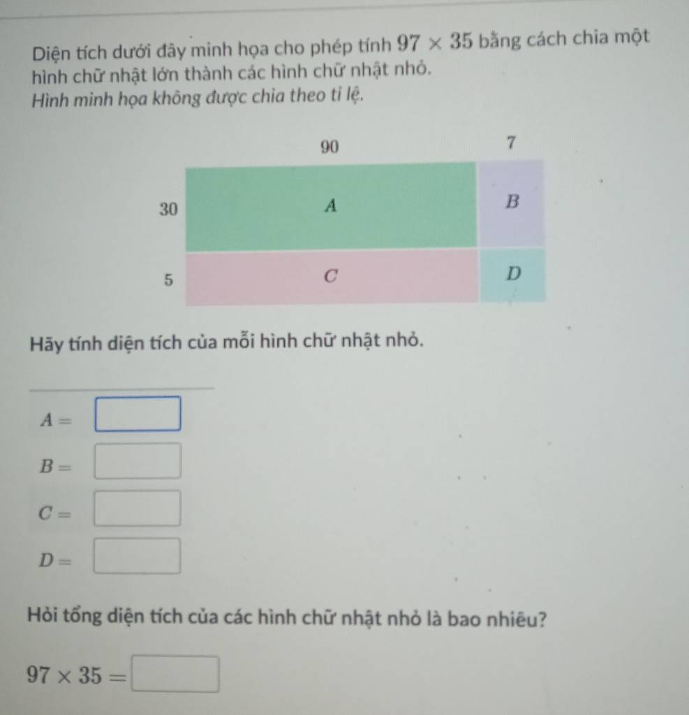 Diện tích dưới đây minh họa cho phép tính 97* 35 bằng cách chia một 
hình chữ nhật lớn thành các hình chữ nhật nhỏ. 
Hình minh họa không được chia theo ti lệ. 
Hãy tính diện tích của mỗi hình chữ nhật nhỏ.
A=□
B=□
C=□
D=□
Hỏi tổng diện tích của các hình chữ nhật nhỏ là bao nhiêu?
97* 35=□