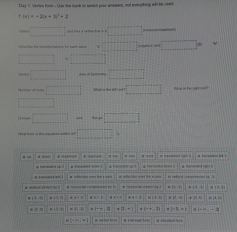 Day 1: Vertex form - Use the bank to select your answers, not everything will be used.
f(x)=-2(x+3)^2+2
Opens □ and Has a vertex that is a □ (minimum/maximum)
Describe the transformations for each value: a^n· □ (negative) and □ □ (2) ''h''
□ ''K:□
Vertex □ Axis of Symmetry □ 
Number of roots: □ What is the left root? □ What is the right root?
□ 
Domain □ and Range: □ 
What form is this equation written in? □ L_s
::up :: down :: maximum :: minimum :: two :: one :: none : translated right 3 :: translates left 3
:: translated up 3 :: translated down 3 :translates up 2 :: translated down 2 : translated right 2
:: translated left 2 : reflection over the y-axis :: reflection over the x-axis :: vertical compression by ½
:: vertical stretch by 2 :: honzontal compression by ½ : horizontal stretch by 2 :: (3,-2) :: (-2,-3) (-2,3)
:: (-3,-2) :: (-3,2) :: x=-5 :: x=-3 :: x=3 :: x=-2 :: (-4,0) :: (0,-4) :: (0,4) a=(4,0)
:: (2,0) ::(-2,0) ::(0,-2) :: (-∈fty ,2] [2,∈fty ) :: (-∈fty ,2) :: [-3,∈fty ) : (-∈fty ,-3]
:: (-∈fty ,∈fty ) : vertex form : intercept form standard form