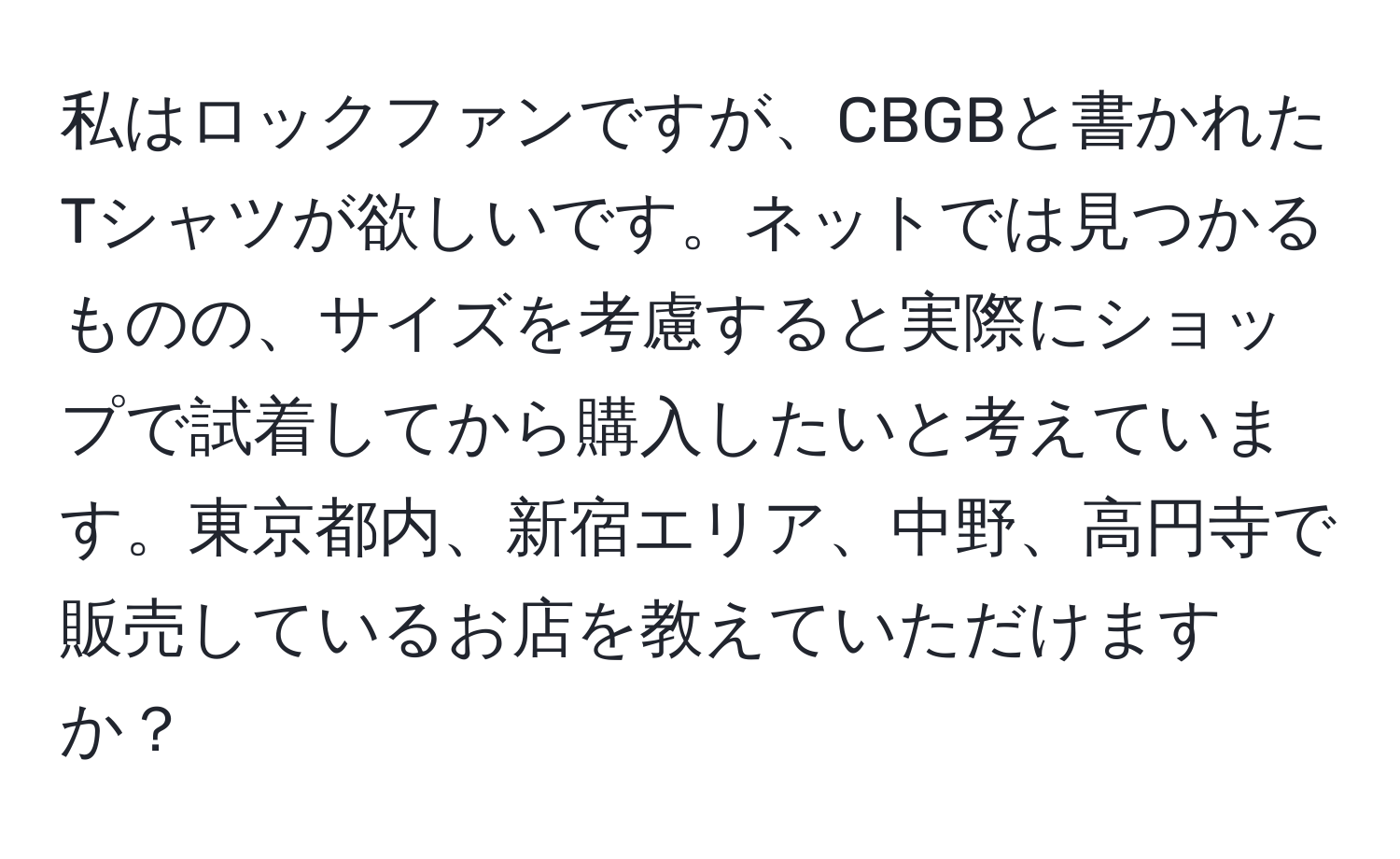 私はロックファンですが、CBGBと書かれたTシャツが欲しいです。ネットでは見つかるものの、サイズを考慮すると実際にショップで試着してから購入したいと考えています。東京都内、新宿エリア、中野、高円寺で販売しているお店を教えていただけますか？