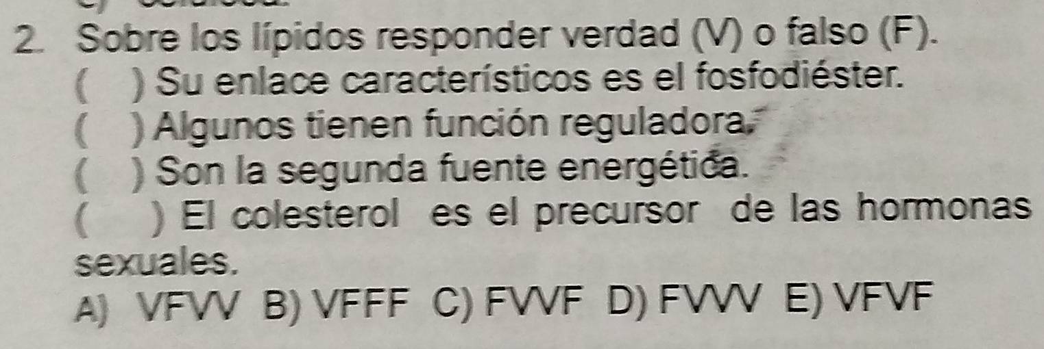 Sobre los lípidos responder verdad (V) o falso (F).
 ) Su enlace característicos es el fosfodiéster.
 ) Algunos tienen función reguladora
 ) Son la segunda fuente energética.
) El colesteroles el precursor de las hormonas
sexuales.
A) VFVV B) VFFF C) FVVF D) FVV E) VFVF