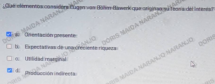 ¿Qué elementos considera Eugen von Böhm Bawerk que originan su teoría del interés?
R
ARAI
a. Orientación presente
b. Expectativas de una creciente riqueza
c. Utilidad marginal
d. Producción indirecta
A Narañjo Narañj DORIS