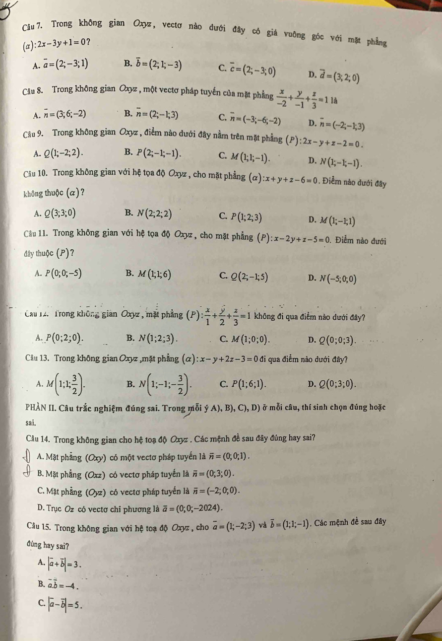 Trong không gian Oxyz, vectơ nào dưới đây có giá vuông góc với mặt phẳng
(a) :2x-3y+1=0 ?
A. overline a=(2;-3;1) B. overline b=(2;1;-3) C. overline c=(2;-3;0) D. overline d=(3;2;0)
Câu 8. Trong không gian Oxyz , một vectơ pháp tuyến của mặt phẳng  x/-2 + y/-1 + z/3 =11 à
A. overline n=(3;6;-2) B. overline n=(2;-1;3) C. overline n=(-3;-6;-2) D. overline n=(-2;-1;3)
Câu 9. Trong không gian Oxyz , điểm nào dưới đây nằm trên mặt phẳng (P):2x-y+z-2=0.
A. Q(1;-2;2). B. P(2;-1;-1). C. M(1;1;-1). D. N(1;-1;-1).
Câu 10. Trong không gian với hệ tọa độ Oxyz , cho mặt phẳng (alpha ):x+y+z-6=0. Điềm nào dưới đây
không thuộc (a)?
A. Q(3;3;0) B. N(2;2;2) C. P(1;2;3) D. M(1;-1;1)
Câu 11. Trong không gian với hệ tọa độ Oxyz, cho mặt phẳng (P):x-2y+z-5=0. Điểm nào dưới
đây thuộc (P)?
A. P(0;0;-5) B. M(1;1;6) C. Q(2;-1;5) D. N(-5;0;0)
Cau 12. Trong không giản Oxyz , mặt phẳng (P) P): x/1 + y/2 + z/3 =1 không đi qua điểm nào dưới đây?
A. P(0;2;0). B. N(1;2;3). C. M(1;0;0). D. Q(0;0;3).
Cầu 13. Trong không gian Oxyz ,mặt phẳng (α) :x-y+2z-3=0 đi qua điểm nào dưới đây?
A. M(1;1; 3/2 ). B. N(1;-1;- 3/2 ). C. P(1;6;1). D. Q(0;3;0).
PHÀN II. Câu trắc nghiệm đúng sai. Trong mỗi ý A),B),C),D) ở mỗi câu, thí sinh chọn đúng hoặc
sai.
Câu 14. Trong không gian cho hệ toạ độ Oxyz . Các mệnh đề sau đây đúng hay sai?
A. Mặt phẳng (Oxy) có một vectơ pháp tuyến là overline n=(0;0;1).
B. Mặt phẳng (Oxz) có vectơ pháp tuyến là overline n=(0;3;0).
C. Mặt phầng (Oyz) có vectơ pháp tuyến là overline n=(-2;0;0).
D. Trục Oz có vectơ chỉ phương là overline a=(0;0;-2024).
Câu 15. Trong không gian với hệ toạ độ Oxyz , cho overline a=(1;-2;3) và overline b=(1;1;-1). Các mệnh đề sau đây
đúng hay sai?
A. |vector a+vector b|=3.
B. overline a.overline b=-4.
C. |vector a-vector b|=5.