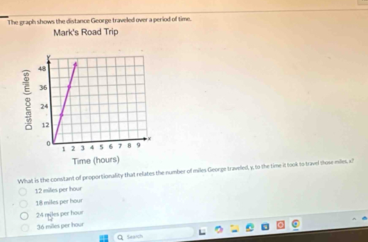 The graph shows the distance George traveled over a period of time.
Mark's Road Trip
What is the constant of proportionality that relates the number of miles George traveled, y, to the time it took to travel those miles, x?
12 miles per hour
18 miles per hour
24 miles per hour
36 miles per hour
Search