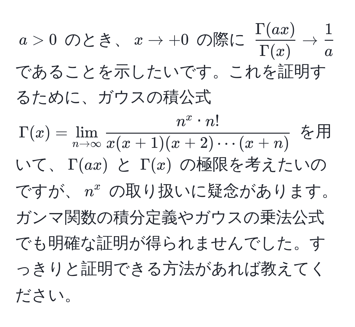 $a > 0$ のとき、$x to +0$ の際に $ Gamma(ax)/Gamma(x)  to  1/a $ であることを示したいです。これを証明するために、ガウスの積公式 $Gamma(x) = lim_n to ∈fty fracn^(x · n!)x(x+1)(x+2)·s(x+n)$ を用いて、$Gamma(ax)$ と $Gamma(x)$ の極限を考えたいのですが、$n^x$ の取り扱いに疑念があります。ガンマ関数の積分定義やガウスの乗法公式でも明確な証明が得られませんでした。すっきりと証明できる方法があれば教えてください。