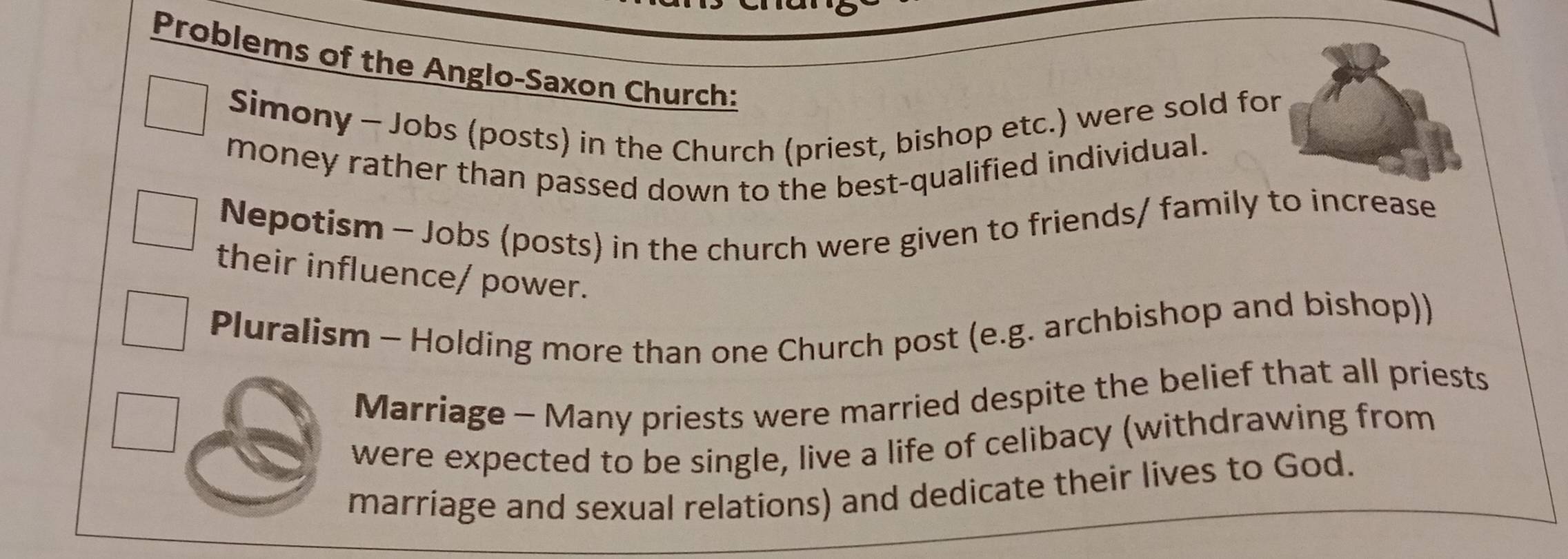 Problems of the Anglo-Saxon Church: 
Simony - Jobs (posts) in the Church (priest, bishop etc.) were sold for 
money rather than passed down to the best-qualified individual. 
Nepotism - Jobs (posts) in the church were given to friends/ family to increase 
their influence/ power. 
Pluralism - Holding more than one Church post (e.g. archbishop and bishop)) 
Marriage - Many priests were married despite the belief that all priests 
were expected to be single, live a life of celibacy (withdrawing from 
marriage and sexual relations) and dedicate their lives to God.