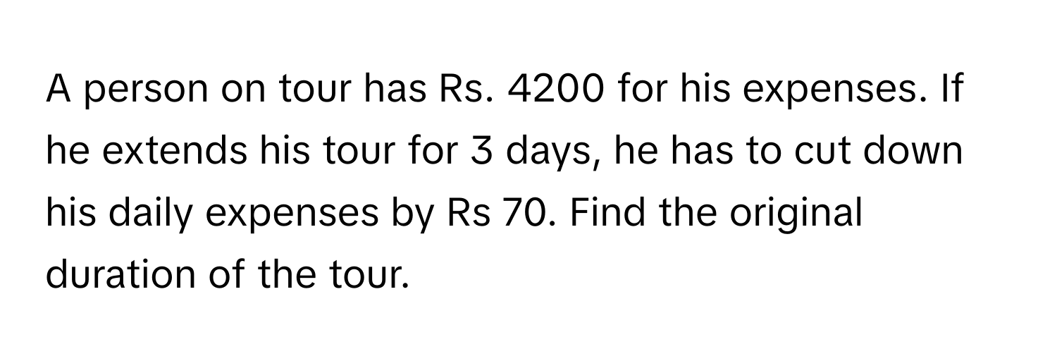 A person on tour has Rs. 4200 for his expenses. If he extends his tour for 3 days, he has to cut down his daily expenses by Rs 70. Find the original duration of the tour.