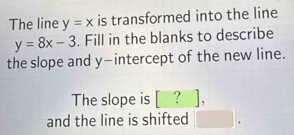 The line y=x is transformed into the line
y=8x-3. Fill in the blanks to describe 
the slope and y-intercept of the new line. 
The slope is [ ? ], 
and the line is shifted □ .