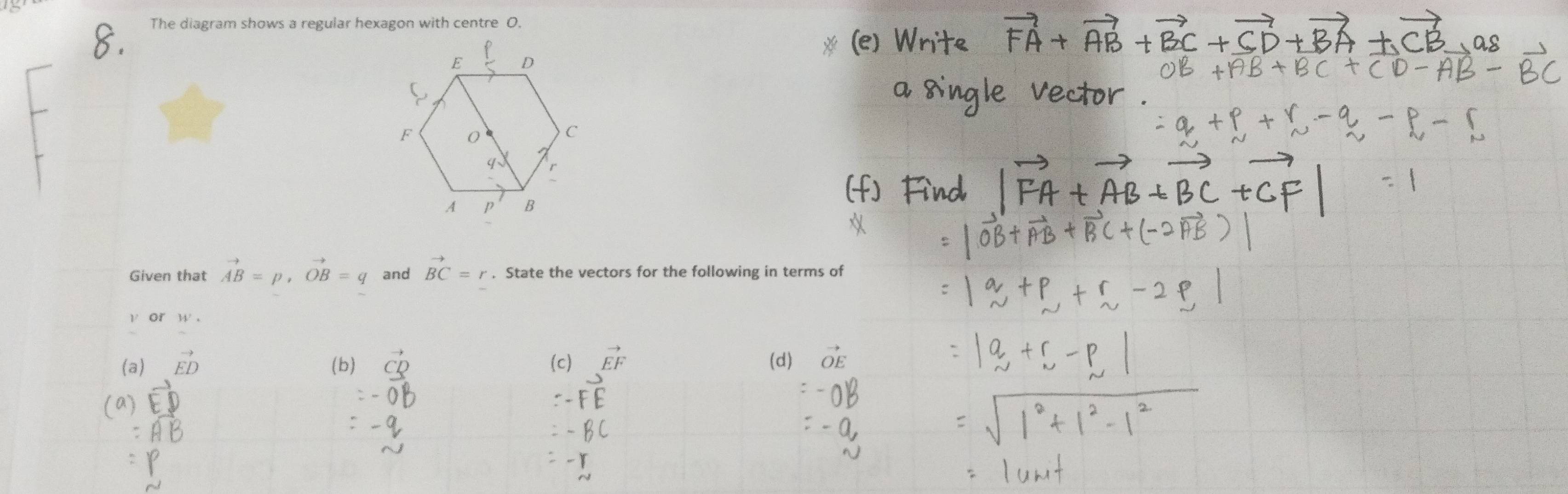 The diagram shows a regular hexagon with centre O.
#
Given that vector AB=p, vector OB=q and vector BC=r. State the vectors for the following in terms of
v or W.
(a) vector ED (b) vector CD (c) vector EF (d) vector OE
(a)