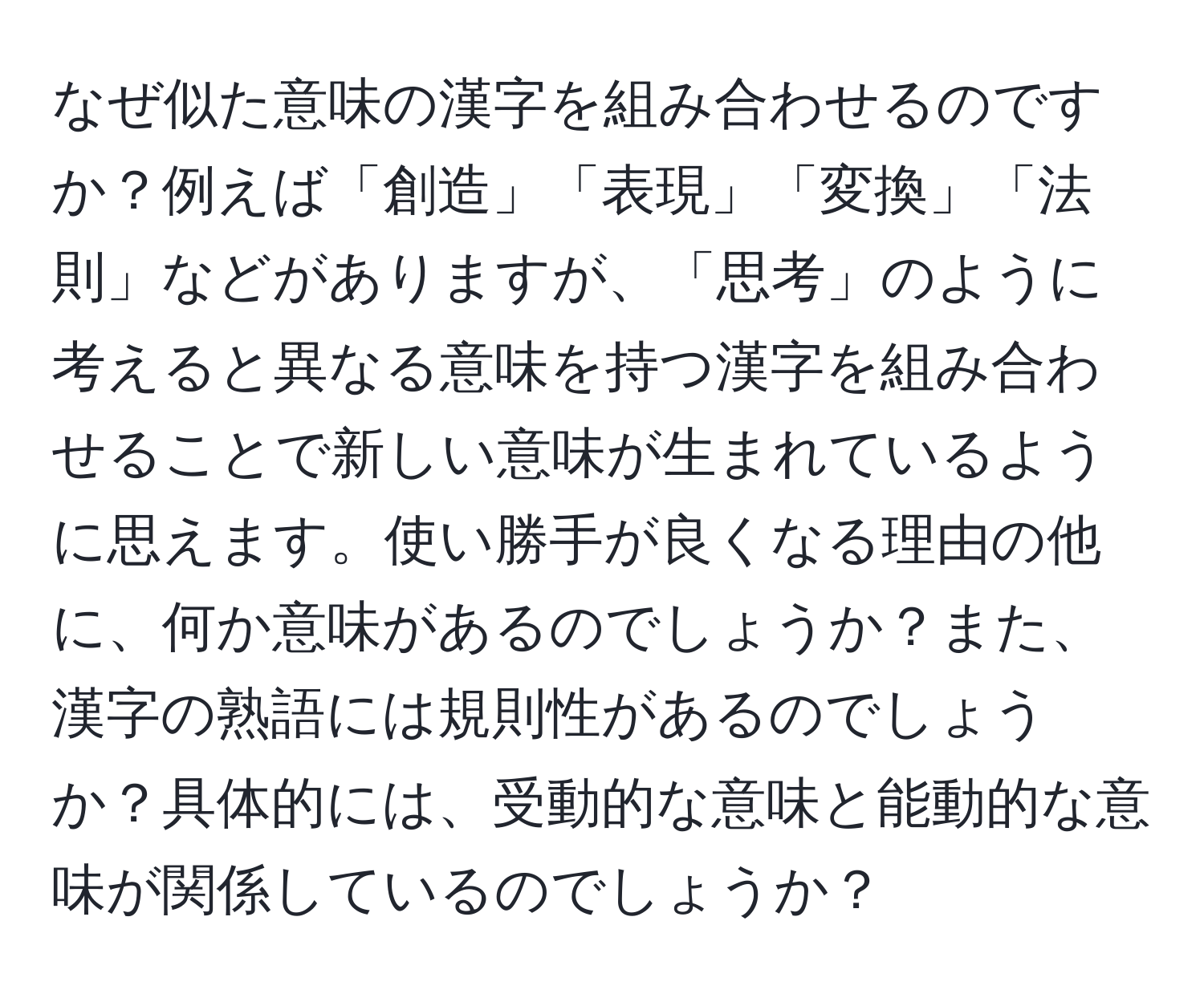 なぜ似た意味の漢字を組み合わせるのですか？例えば「創造」「表現」「変換」「法則」などがありますが、「思考」のように考えると異なる意味を持つ漢字を組み合わせることで新しい意味が生まれているように思えます。使い勝手が良くなる理由の他に、何か意味があるのでしょうか？また、漢字の熟語には規則性があるのでしょうか？具体的には、受動的な意味と能動的な意味が関係しているのでしょうか？