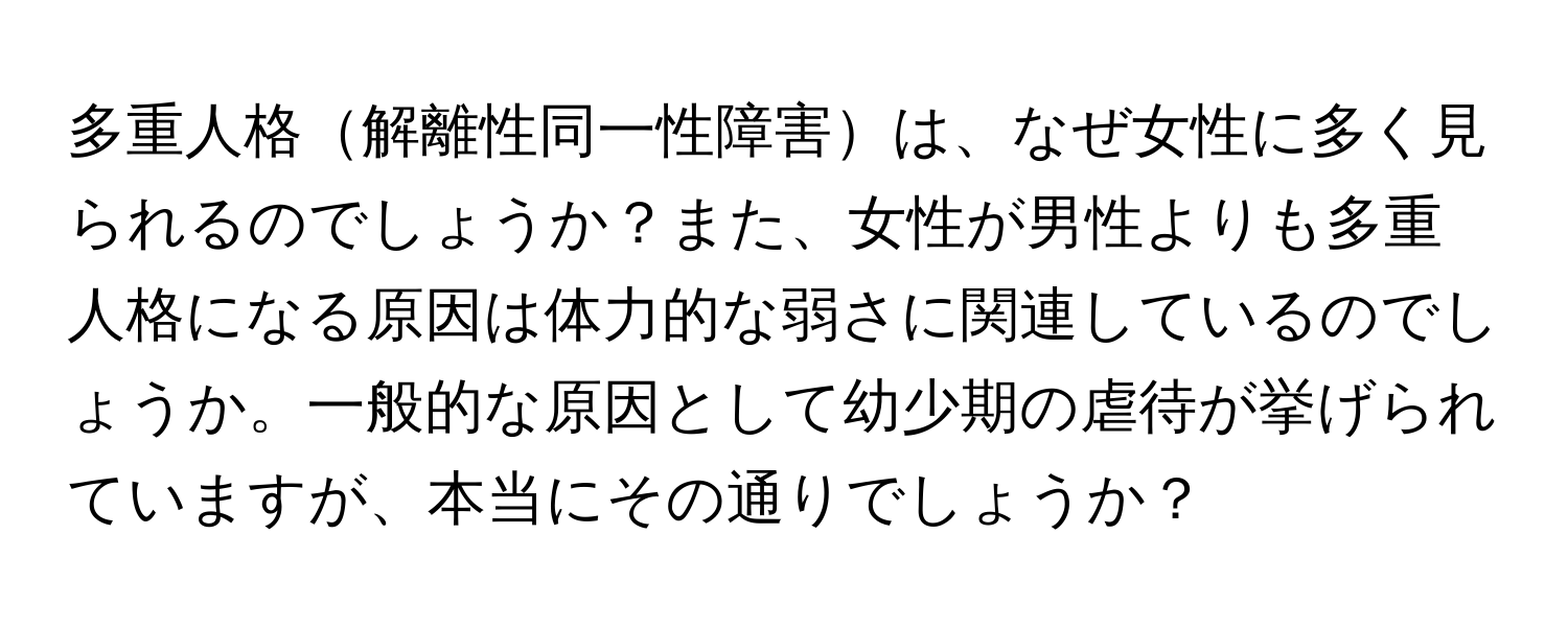 多重人格解離性同一性障害は、なぜ女性に多く見られるのでしょうか？また、女性が男性よりも多重人格になる原因は体力的な弱さに関連しているのでしょうか。一般的な原因として幼少期の虐待が挙げられていますが、本当にその通りでしょうか？