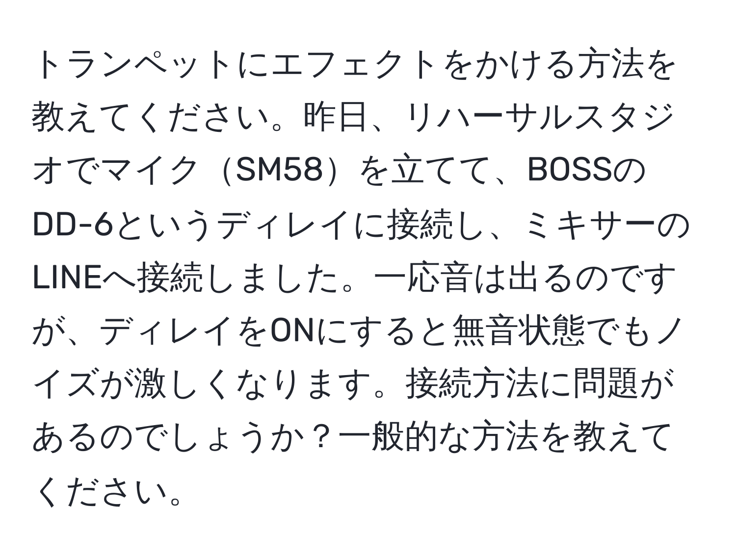 トランペットにエフェクトをかける方法を教えてください。昨日、リハーサルスタジオでマイクSM58を立てて、BOSSのDD-6というディレイに接続し、ミキサーのLINEへ接続しました。一応音は出るのですが、ディレイをONにすると無音状態でもノイズが激しくなります。接続方法に問題があるのでしょうか？一般的な方法を教えてください。