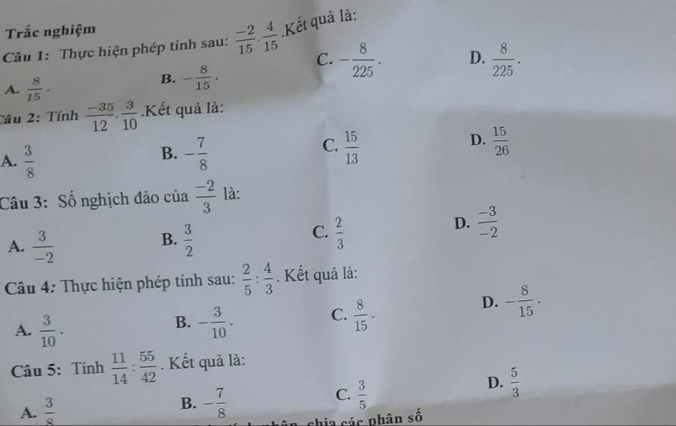 Trắc nghiệm
Câu 1: Thực hiện phép tính sau:  (-2)/15 ·  4/15  Kết quả là:
C. - 8/225 .  8/225 . 
D.
A.  8/15 ·
B. - 8/15 . 
Câu 2: Tính  (-35)/12 .  3/10 .Kết quả là:
A.  3/8 
C.
B. - 7/8   15/13 
D.  15/26 
Câu 3: Số nghịch đảo của  (-2)/3  là:
D.  (-3)/-2 
B.
A.  3/-2   3/2 
C.  2/3 
Câu 4: Thực hiện phép tính sau:  2/5 : 4/3 . Kết quả là:
D. - 8/15 .
A.  3/10 .
C.
B. - 3/10 .  8/15 . 
Câu 5: Tính  11/14 : 55/42 . Kết quả là:
A.  3/8  B. - 7/8  C.  3/5 
D.  5/3 
chia các phân shat 0