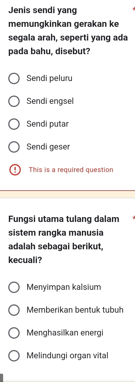 Jenis sendi yang
memungkinkan gerakan ke
segala arah, seperti yang ada
pada bahu, disebut?
Sendi peluru
Sendi engsel
Sendi putar
Sendi geser
D This is a required question
Fungsi utama tulang dalam
sistem rangka manusia
adalah sebagai berikut,
kecuali?
Menyimpan kalsium
Memberikan bentuk tubuh
Menghasilkan energi
Melindungi organ vital