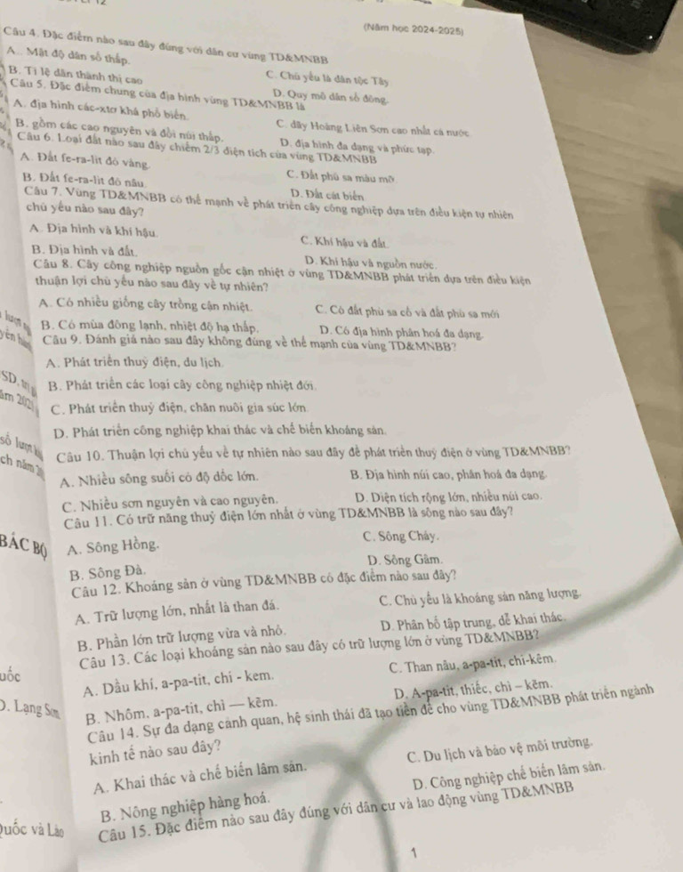 (Năm học 2024-2025)
Câu 4. Đặc điểm nào sau đây đùng với dân cư vùng TD&MNBB
A. Mật độ dân số thấp.
B. Ti lệ dân thành thị cao
C. Chú yểu là dân tộc Tây
Câu 5, Đặc điểm chung của địa hình vùng TD&MNBB là D. Quy mô dân số đông.
A. địa hình các-xtơ khá phổ biển. C. đây Hoàng Liên Sơn cao nhất cá nước
B. gồm các cao nguyên và đồi núi thấp. D. địa hình đa dạng và phức tạp
Câu 6. Loại đất nào sau đây chiếm 2/3 diện tích của vùng TD&MNBB
A. Đất fe-ra-lit đỏ vàng. C. Đất phú sa màu mỡ
B. Đất fe-ra-lit đô nâu D. Đất cát biển
Cầu 7. Vùng TD&MNBB có thể mạnh về phát triên cây công nghiệp dựa trên điều kiện tự nhiên
chú yếu nào sau đây?
A. Địa hình và khí hậu C. Khí hậu và đất
B. Địa hình và đất. D. Khi hậu và nguồn nước
Câu 8. Cây công nghiệp nguồn gốc cận nhiệt ở vùng TD&MNBB phát triển dựa trên điều kiện
thuận lợi chù yếu nào sau đây về tự nhiên?
A. Có nhiều giống cây trồng cận nhiệt. C. Cô đất phù sa cổ và đất phù sa mới
B. Có mùa đông lạnh, nhiệt độ hạ thấp, D. Có địa hình phân hoá đa dạng.
yên hé Câu 9. Đánh giá nào sau đây không đùng về thể mạnh của vùng TD&MNBB?
A. Phát triển thuỷ điện, du lịch
SD B. Phát triển các loại cây công nghiệp nhiệt đới.
1m 20
C. Phát triển thuỷ điện, chăn nuôi gia súc lớn
D. Phát triển công nghiệp khai thác và chế biển khoảng sản,
số lumh
Câu 10. Thuận lợi chủ yếu về tự nhiên nào sau đãy để phát triển thuỷ điện ở vùng TD&MNBB?
ch năm
A. Nhiều sông suối có độ dốc lớn.  B. Địa hình núi cao, phân hoá đa dạng.
C. Nhiều sơn nguyên và cao nguyên. D. Diện tích rộng lớn, nhiều núi cao.
Câu 11. Có trữ năng thuỷ điện lớn nhất ở vùng TD&MNBB là sông nào sau đây?
BáC Bộ A. Sông Hồng. C. Sông Cháy.
D. Sông Gâm.
B. Sông Đà.
Câu 12. Khoáng sản ở vùng TD&MNBB có đặc điệm nào sau đây?
A. Trữ lượng lớn, nhất là than đá. C. Chủ yếu là khoáng sản năng lượng.
B. Phần lớn trữ lượng vừa và nhỏ. D. Phân bố tập trung, dễ khai thác.
Câu 13. Các loại khoáng sản nào sau đây có trữ lượng lớn ở vùng TD&MNBB?
uốc
A. Dầu khí, a-pa-tit, chi - kem.  C. Than nâu, a-pa-tit, chi-kêm,
D. A-pa-tit, thiếc, chì - kẽm.
D. Lạng Sơm B. Nhôm, a-pa-tit, chì — kẽm.
Câu 14. Sự đa dạng cảnh quan, hệ sinh thái đã tạo tiền để cho vùng TD&MNBB phát triển ngành
kinh tế nào sau đây?
A. Khai thác và chế biến lâm săn. C. Du lịch và bảo vệ môi trường.
B. Nông nghiệp hàng hoá. D. Công nghiệp chế biến lâm sản.
Duốc và Lào Câu 15. Đặc điểm nào sau đây đúng với dân cư và lao động vùng TD&MNBB
1