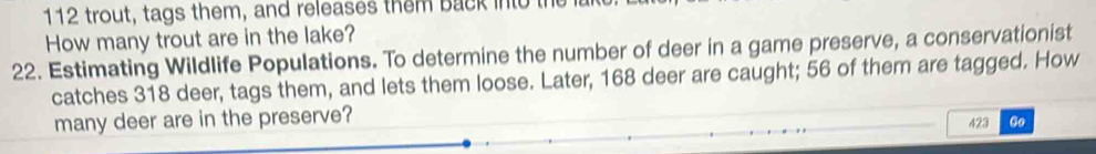 112 trout, tags them, and releases them back into the 
How many trout are in the lake? 
22. Estimating Wildlife Populations. To determine the number of deer in a game preserve, a conservationist 
catches 318 deer, tags them, and lets them loose. Later, 168 deer are caught; 56 of them are tagged. How 
many deer are in the preserve? 423 Go